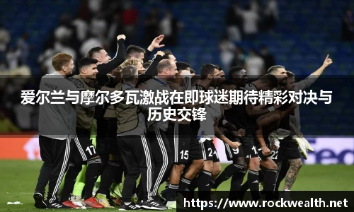 爱尔兰与摩尔多瓦激战在即球迷期待精彩对决与历史交锋